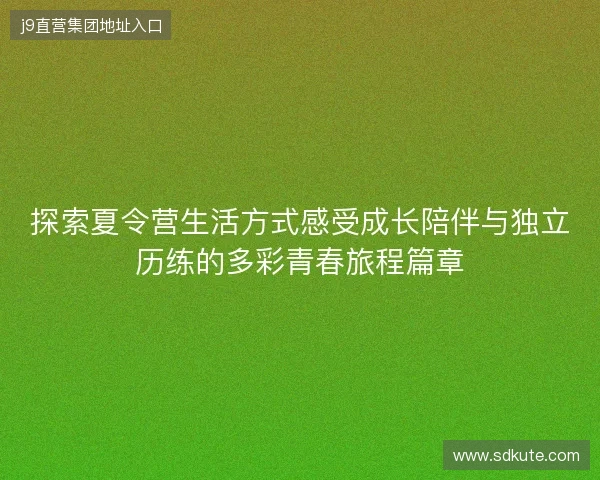 探索夏令营生活方式感受成长陪伴与独立历练的多彩青春旅程篇章