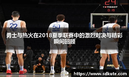 勇士与热火在2018夏季联赛中的激烈对决与精彩瞬间回顾